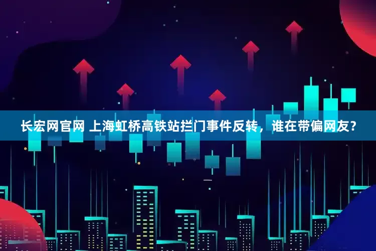 长宏网官网 上海虹桥高铁站拦门事件反转，谁在带偏网友？
