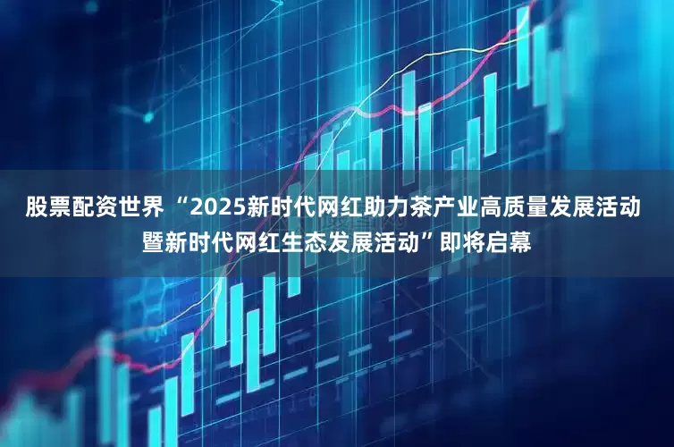 股票配资世界 “2025新时代网红助力茶产业高质量发展活动 暨新时代网红生态发展活动”即将启幕