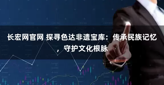 长宏网官网 探寻色达非遗宝库：传承民族记忆，守护文化根脉