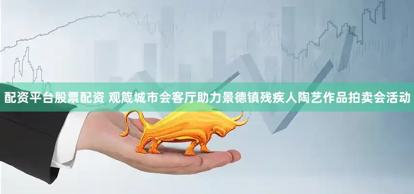 配资平台股票配资 观箴城市会客厅助力景德镇残疾人陶艺作品拍卖会活动
