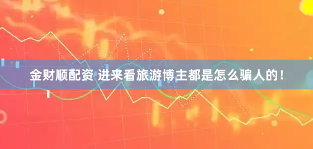 金财顺配资 进来看旅游博主都是怎么骗人的！