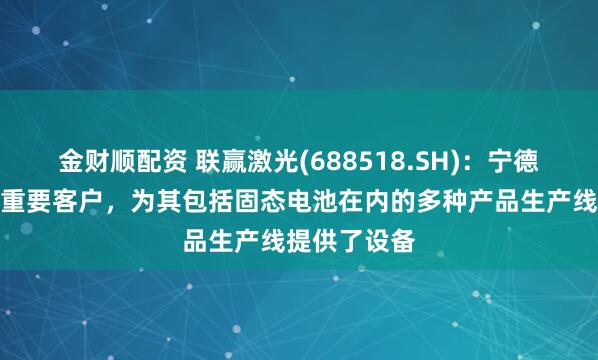 金财顺配资 联赢激光(688518.SH)：宁德时代是公司重要客户，为其包括固态电池在内的多种产品生产线提供了设备
