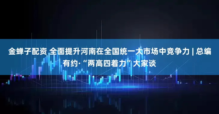金蝉子配资 全面提升河南在全国统一大市场中竞争力 | 总编有约·“两高四着力”大家谈