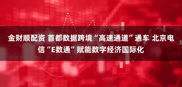 金财顺配资 首都数据跨境“高速通道”通车 北京电信“E数通”赋能数字经济国际化