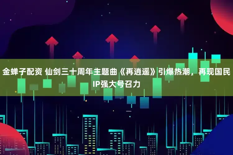 金蝉子配资 仙剑三十周年主题曲《再逍遥》引爆热潮，再现国民IP强大号召力