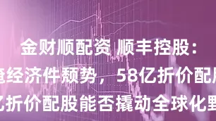 金财顺配资 顺丰控股：高溢价难掩经济件颓势，58亿折价配股能否撬动全球化野心？