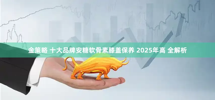 金策略 十大品牌安糖软骨素膝盖保养 2025年高 全解析
