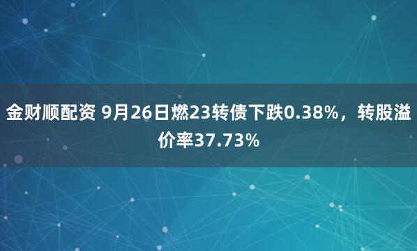 金财顺配资 9月26日燃23转债下跌0.38%，转股溢价率37.73%
