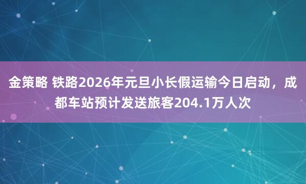 金策略 铁路2026年元旦小长假运输今日启动，成都车站预计发送旅客204.1万人次